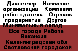 Диспетчер › Название организации ­ Компания-работодатель › Отрасль предприятия ­ Другое › Минимальный оклад ­ 1 - Все города Работа » Вакансии   . Калининградская обл.,Светловский городской округ 
